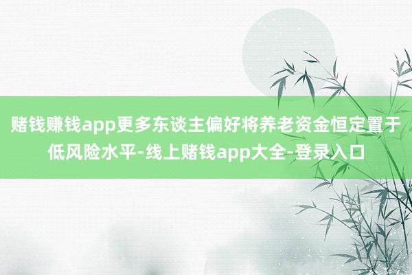 赌钱赚钱app更多东谈主偏好将养老资金恒定置于低风险水平-线上赌钱app大全-登录入口