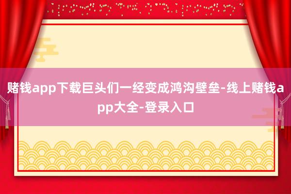 赌钱app下载巨头们一经变成鸿沟壁垒-线上赌钱app大全-登录入口