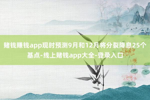 赌钱赚钱app现时预测9月和12月将分裂降息25个基点-线上赌钱app大全-登录入口