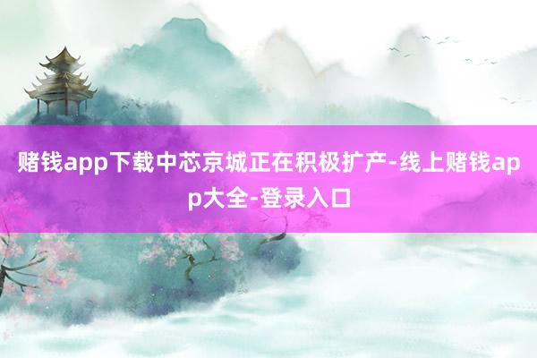 赌钱app下载中芯京城正在积极扩产-线上赌钱app大全-登录入口