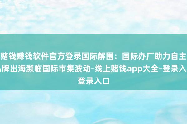 赌钱赚钱软件官方登录国际解围：国际办厂助力自主品牌出海濒临国际市集波动-线上赌钱app大全-登录入口