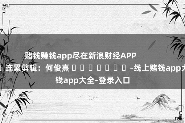 赌钱赚钱app尽在新浪财经APP            						连累剪辑：何俊熹 							-线上赌钱app大全-登录入口