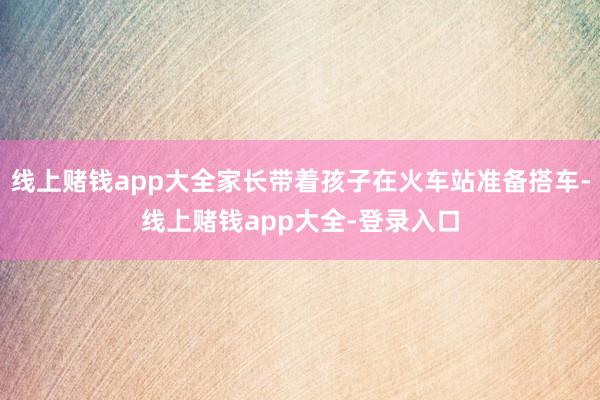 线上赌钱app大全家长带着孩子在火车站准备搭车-线上赌钱app大全-登录入口