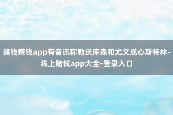 赌钱赚钱app有音讯称勒沃库森和尤文成心斯特林-线上赌钱app大全-登录入口