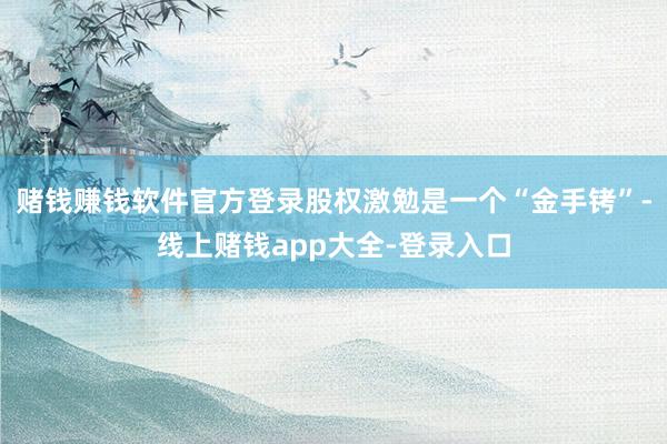 赌钱赚钱软件官方登录股权激勉是一个“金手铐”-线上赌钱app大全-登录入口
