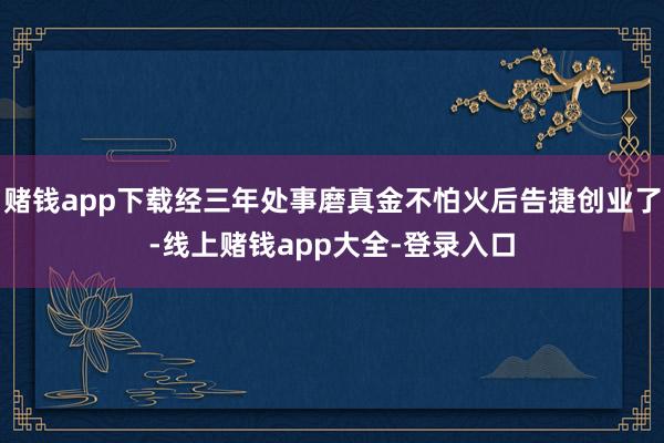 赌钱app下载经三年处事磨真金不怕火后告捷创业了-线上赌钱app大全-登录入口