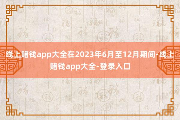 线上赌钱app大全在2023年6月至12月期间-线上赌钱app大全-登录入口
