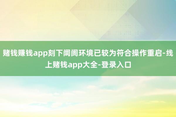 赌钱赚钱app刻下阛阓环境已较为符合操作重启-线上赌钱app大全-登录入口