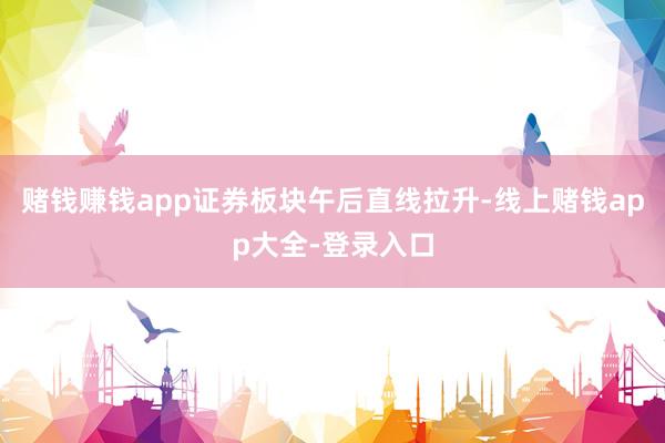 赌钱赚钱app证券板块午后直线拉升-线上赌钱app大全-登录入口