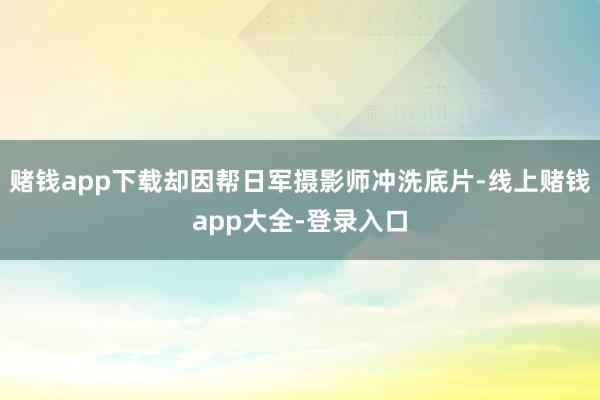赌钱app下载却因帮日军摄影师冲洗底片-线上赌钱app大全-登录入口