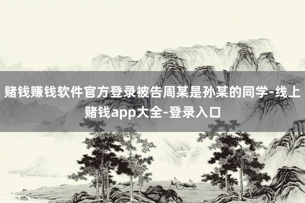 赌钱赚钱软件官方登录被告周某是孙某的同学-线上赌钱app大全-登录入口