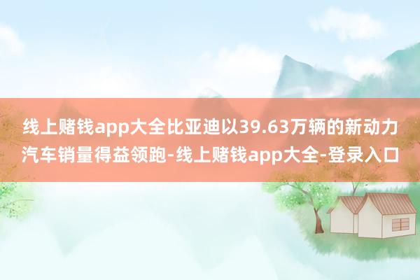 线上赌钱app大全比亚迪以39.63万辆的新动力汽车销量得益领跑-线上赌钱app大全-登录入口