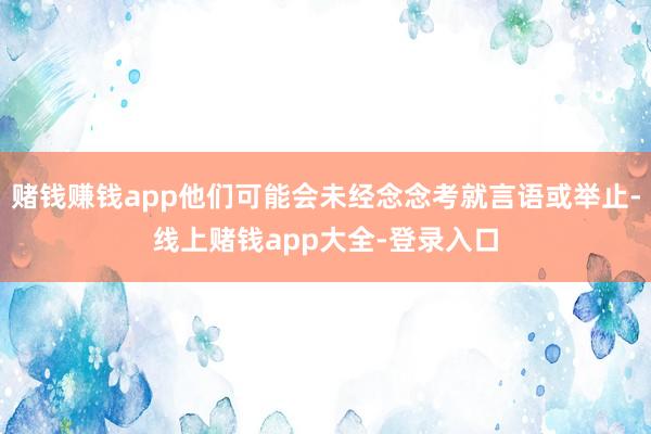 赌钱赚钱app他们可能会未经念念考就言语或举止-线上赌钱app大全-登录入口