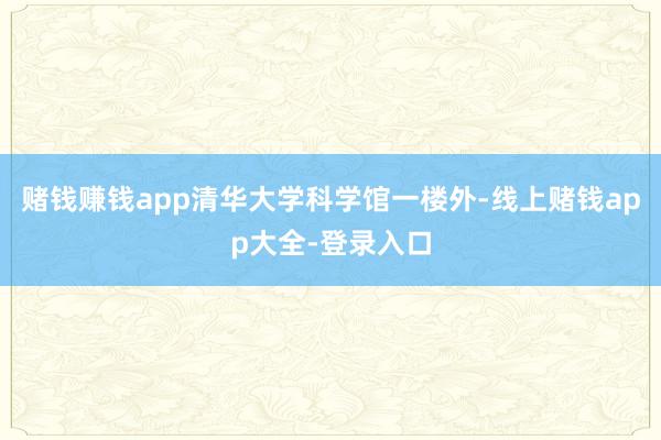赌钱赚钱app清华大学科学馆一楼外-线上赌钱app大全-登录入口