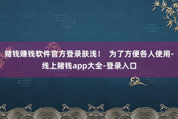 赌钱赚钱软件官方登录肤浅! 为了方便各人使用-线上赌钱app大全-登录入口