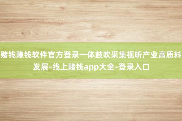 赌钱赚钱软件官方登录一体鼓吹采集视听产业高质料发展-线上赌钱app大全-登录入口