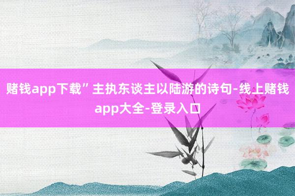 赌钱app下载”主执东谈主以陆游的诗句-线上赌钱app大全-登录入口