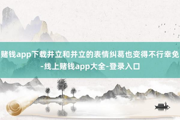 赌钱app下载并立和并立的表情纠葛也变得不行幸免-线上赌钱app大全-登录入口