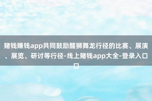 赌钱赚钱app共同鼓励醒狮舞龙行径的比赛、展演、展览、研讨等行径-线上赌钱app大全-登录入口