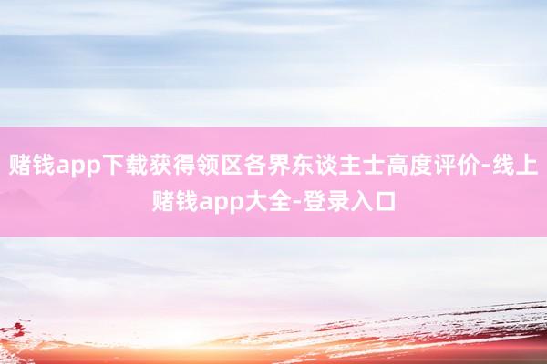 赌钱app下载获得领区各界东谈主士高度评价-线上赌钱app大全-登录入口