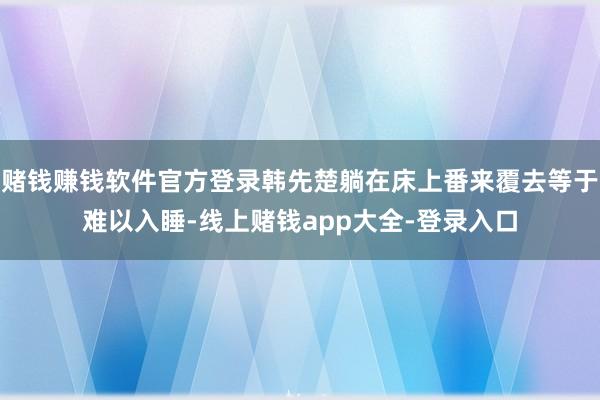 赌钱赚钱软件官方登录韩先楚躺在床上番来覆去等于难以入睡-线上赌钱app大全-登录入口
