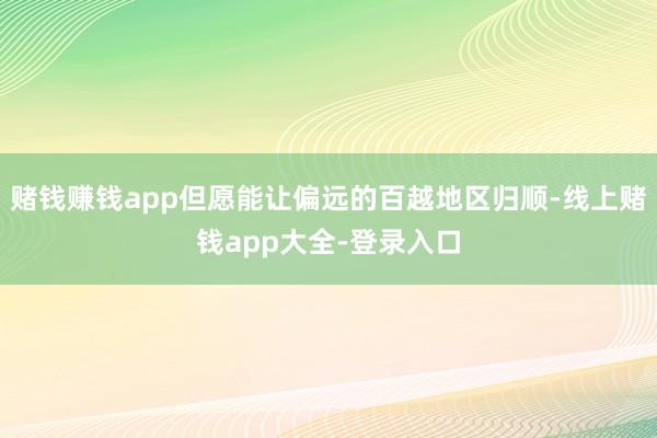 赌钱赚钱app但愿能让偏远的百越地区归顺-线上赌钱app大全-登录入口