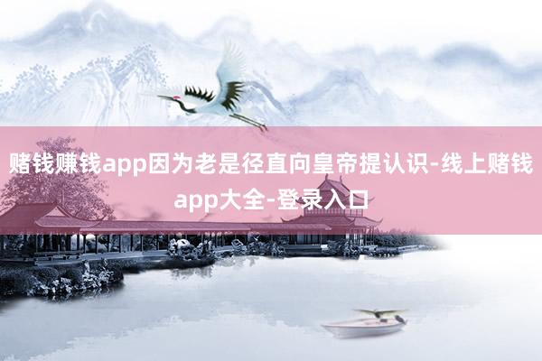赌钱赚钱app因为老是径直向皇帝提认识-线上赌钱app大全-登录入口