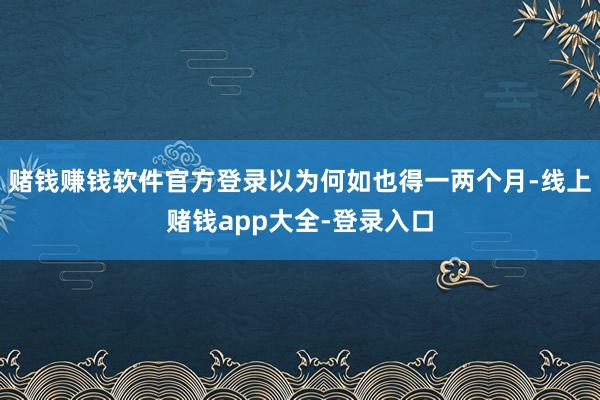 赌钱赚钱软件官方登录以为何如也得一两个月-线上赌钱app大全-登录入口