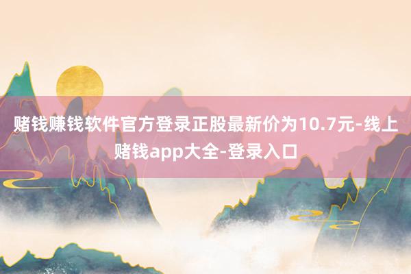 赌钱赚钱软件官方登录正股最新价为10.7元-线上赌钱app大全-登录入口