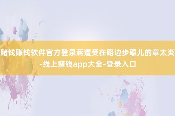赌钱赚钱软件官方登录蒋遭受在路边步碾儿的章太炎-线上赌钱app大全-登录入口