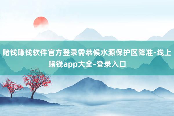 赌钱赚钱软件官方登录需恭候水源保护区降准-线上赌钱app大全-登录入口