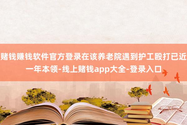 赌钱赚钱软件官方登录在该养老院遇到护工殴打已近一年本领-线上赌钱app大全-登录入口