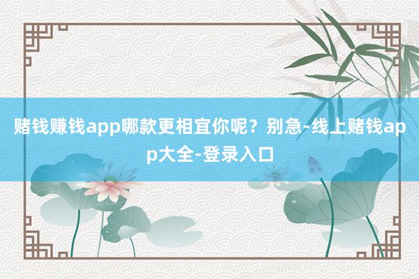 赌钱赚钱app哪款更相宜你呢?别急-线上赌钱app大全-登录入口