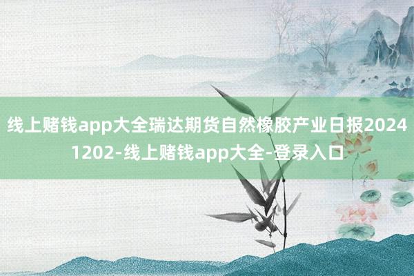 线上赌钱app大全瑞达期货自然橡胶产业日报20241202-线上赌钱app大全-登录入口