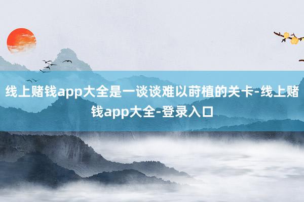 线上赌钱app大全是一谈谈难以莳植的关卡-线上赌钱app大全-登录入口