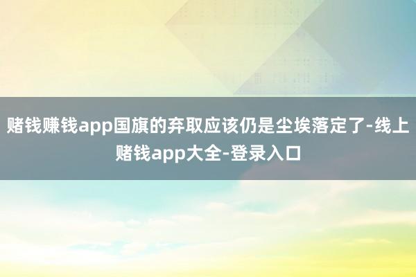赌钱赚钱app国旗的弃取应该仍是尘埃落定了-线上赌钱app大全-登录入口