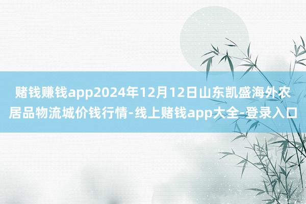 赌钱赚钱app2024年12月12日山东凯盛海外农居品物流城价钱行情-线上赌钱app大全-登录入口