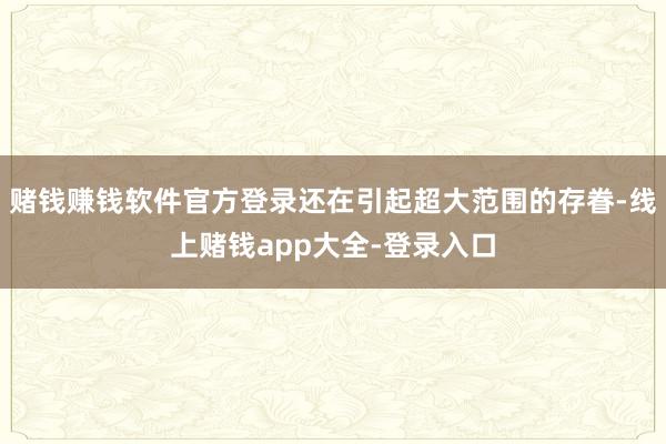 赌钱赚钱软件官方登录还在引起超大范围的存眷-线上赌钱app大全-登录入口