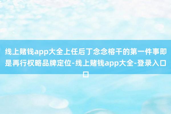 线上赌钱app大全上任后丁念念榕干的第一件事即是再行权略品牌定位-线上赌钱app大全-登录入口