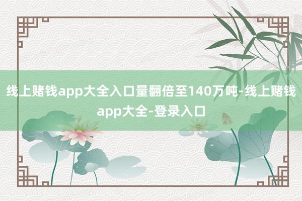 线上赌钱app大全入口量翻倍至140万吨-线上赌钱app大全-登录入口