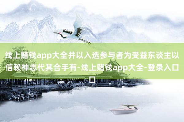 线上赌钱app大全并以入选参与者为受益东谈主以信赖神志代其合手有-线上赌钱app大全-登录入口