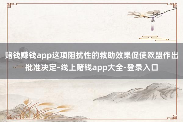赌钱赚钱app这项阻扰性的救助效果促使欧盟作出批准决定-线上赌钱app大全-登录入口