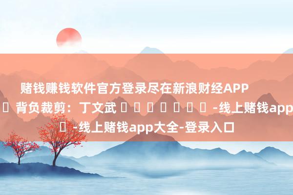 赌钱赚钱软件官方登录尽在新浪财经APP            						背负裁剪：丁文武 							-线上赌钱app大全-登录入口
