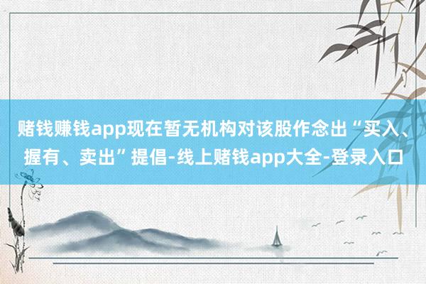 赌钱赚钱app现在暂无机构对该股作念出“买入、握有、卖出”提倡-线上赌钱app大全-登录入口