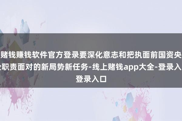 赌钱赚钱软件官方登录要深化意志和把执面前国资央企职责面对的新局势新任务-线上赌钱app大全-登录入口
