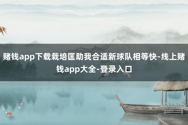 赌钱app下载栽培匡助我合适新球队相等快-线上赌钱app大全-登录入口