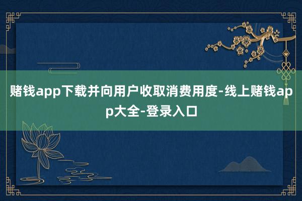 赌钱app下载并向用户收取消费用度-线上赌钱app大全-登录入口