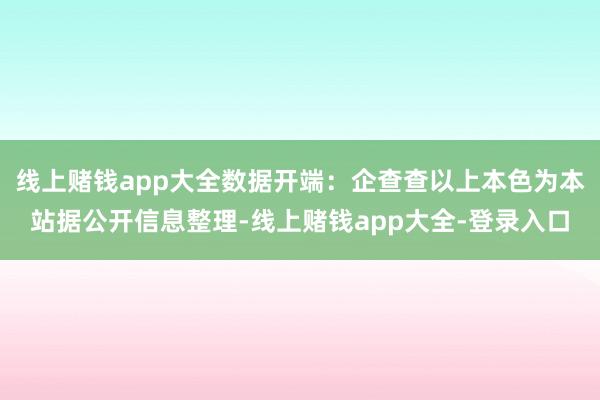 线上赌钱app大全数据开端：企查查以上本色为本站据公开信息整理-线上赌钱app大全-登录入口