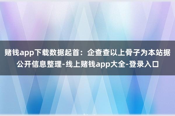 赌钱app下载数据起首：企查查以上骨子为本站据公开信息整理-线上赌钱app大全-登录入口
