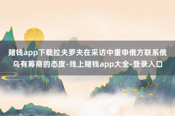 赌钱app下载　　拉夫罗夫在采访中重申俄方联系俄乌有筹商的态度-线上赌钱app大全-登录入口